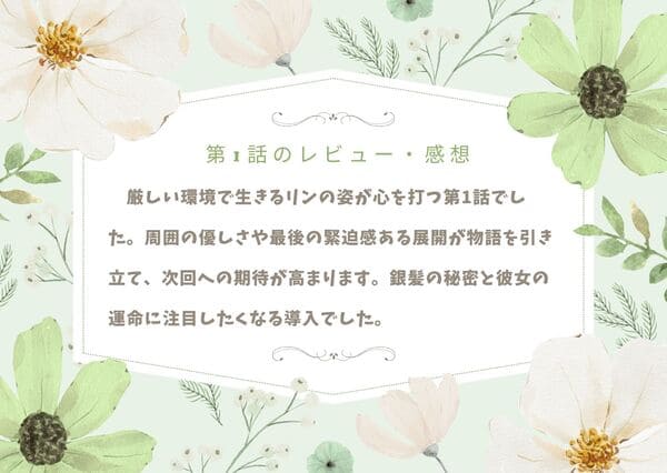 厳しい環境で生きるリンの姿が心を打つ第1話でした。周囲の優しさや最後の緊迫感ある展開が物語を引き立て、次回への期待が高まります。銀髪の秘密と彼女の運命に注目したくなる導入でした。