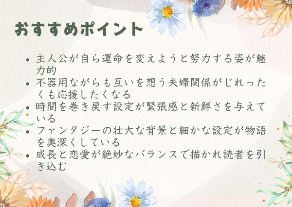 主人公が自ら運命を変えようと努力する姿が魅力的不器用ながらも互いを想う夫婦関係がじれったくも応援したくなる 時間を巻き戻す設定が緊張感と新鮮さを与えている ファンタジーの壮大な背景と細かな設定が物語を奥深くしている 成長と恋愛が絶妙なバランスで描かれ読者を引き込む