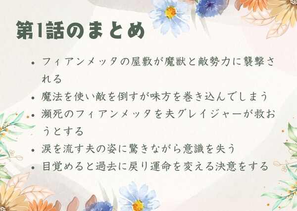 フィアンメッタの屋敷が魔獣と敵勢力に襲撃される魔法を使い敵を倒すが味方を巻き込んでしまう 瀕死のフィアンメッタを夫グレイジャーが救おうとする 涙を流す夫の姿に驚きながら意識を失う 目覚めると過去に戻り運命を変える決意をする