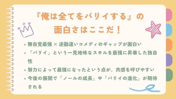 無自覚最強 × 逆勘違いコメディのギャップが面白い「パリイ」という一見地味なスキルを最強に昇華した独自性 努力によって最強になったという点が、共感を呼びやすい 今後の展開で「ノールの成長」や「パリイの進化」が期待される