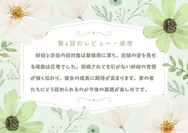 紗枝と宗伯の初対面は緊張感に満ち、白狼の姿を見せる場面は圧巻でした。拒絶されても引かない紗枝の覚悟が強く伝わり、彼女の成長に期待が高まります。冷たい家の者たちにどう認められるのか今後の展開が楽しみです。