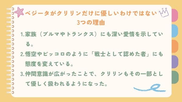 家族（ブルマやトランクス）にも深い愛情を示している。悟空やピッコロのように「戦士として認めた者」にも態度を変えている。 仲間意識が広がったことで、クリリンもその一部として優しく扱われるようになった。