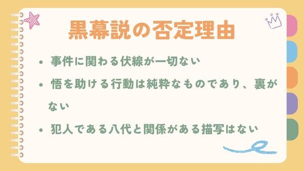  事件に関わる伏線が一切ない 悟を助ける行動は純粋なものであり、裏がない 犯人である八代と関係がある描写はない