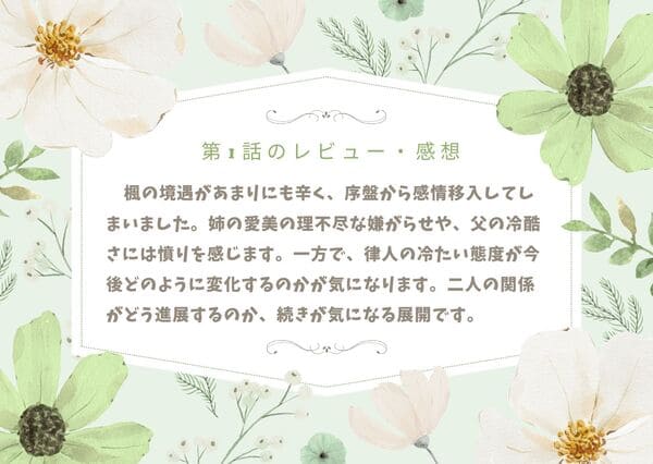 　楓の境遇があまりにも辛く、序盤から感情移入してしまいました。姉の愛美の理不尽な嫌がらせや、父の冷酷さには憤りを感じます。一方で、律人の冷たい態度が今後どのように変化するのかが気になります。二人の関係がどう進展するのか、続きが気になる展開です。