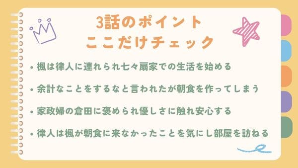 楓は律人に連れられ七々扇家での生活を始める余計なことをするなと言われたが朝食を作ってしまう 家政婦の倉田に褒められ優しさに触れ安心する 律人は楓が朝食に来なかったことを気にし部屋を訪ねる