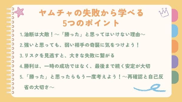 油断は大敵！～「勝った」と思ってはいけない理由～強いと思っても、弱い相手の奇襲に気をつけよう！ リスクを見逃すと、大きな失敗に繋がる 勝利は、一時の成功ではなく、最後まで続く安定が大切 「勝った」と思ったらもう一度考えよう！～再確認と自己反省の大切さ～