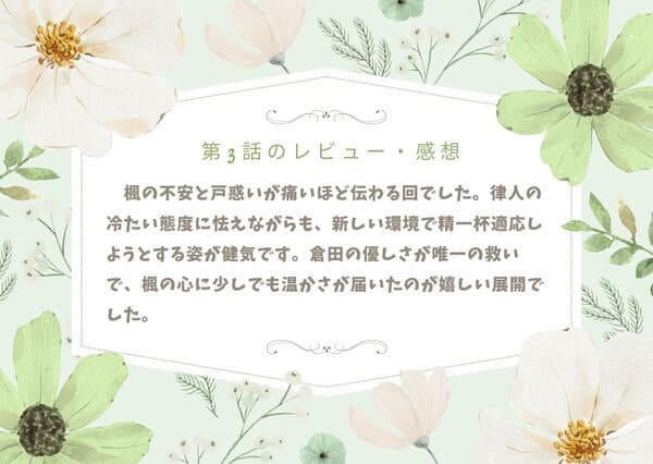 楓の不安と戸惑いが痛いほど伝わる回でした。律人の冷たい態度に怯えながらも、新しい環境で精一杯適応しようとする姿が健気です。倉田の優しさが唯一の救いで、楓の心に少しでも温かさが届いたのが嬉しい展開でした。