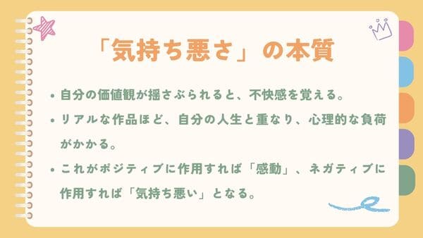 自分の価値観が揺さぶられると、不快感を覚える。リアルな作品ほど、自分の人生と重なり、心理的な負荷がかかる。 これがポジティブに作用すれば「感動」、ネガティブに作用すれば「気持ち悪い」となる。