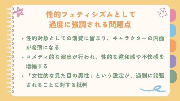 性的対象としての消費に留まり、キャラクターの内面が希薄になるコメディ的な演出が行われ、性的な違和感や不快感を増幅する 「女性的な見た目の男性」という設定が、過剰に誇張されることに対する批判